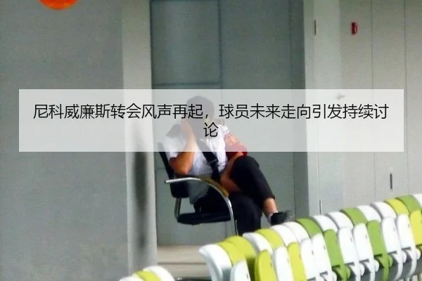 尼科威廉斯转会风声再起，球员未来走向引发持续讨论 | xingkong